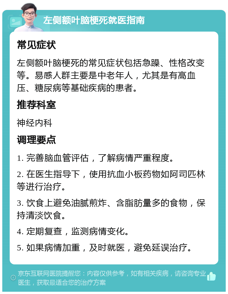 左侧额叶脑梗死就医指南 常见症状 左侧额叶脑梗死的常见症状包括急躁、性格改变等。易感人群主要是中老年人，尤其是有高血压、糖尿病等基础疾病的患者。 推荐科室 神经内科 调理要点 1. 完善脑血管评估，了解病情严重程度。 2. 在医生指导下，使用抗血小板药物如阿司匹林等进行治疗。 3. 饮食上避免油腻煎炸、含脂肪量多的食物，保持清淡饮食。 4. 定期复查，监测病情变化。 5. 如果病情加重，及时就医，避免延误治疗。