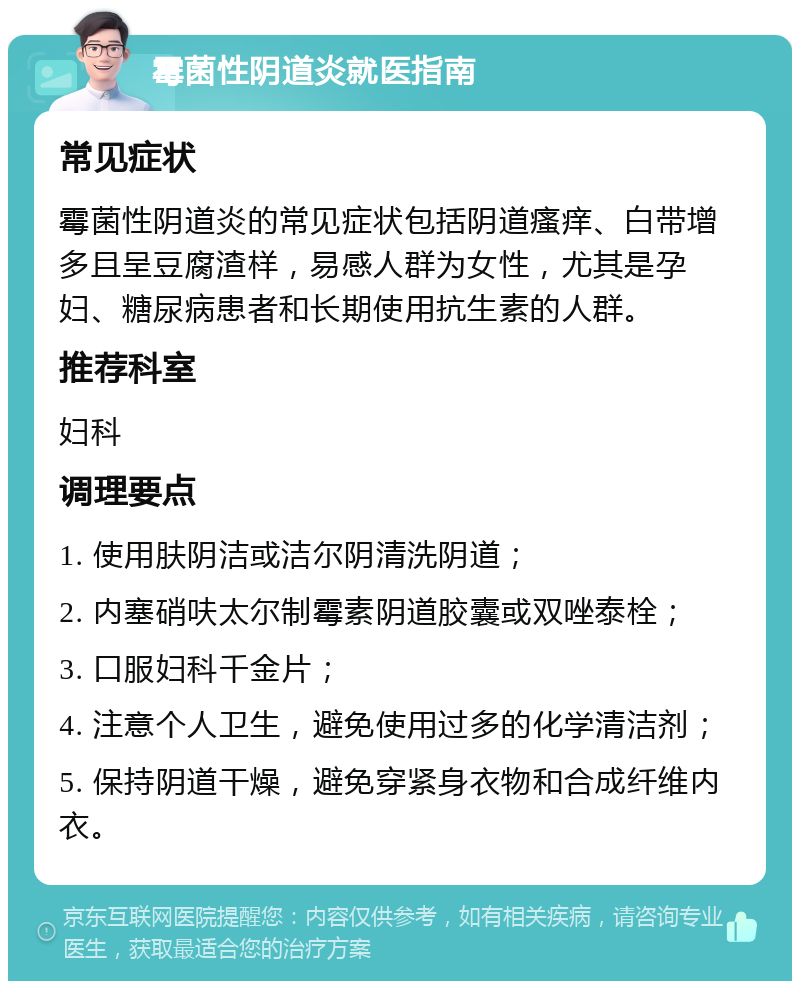 霉菌性阴道炎就医指南 常见症状 霉菌性阴道炎的常见症状包括阴道瘙痒、白带增多且呈豆腐渣样，易感人群为女性，尤其是孕妇、糖尿病患者和长期使用抗生素的人群。 推荐科室 妇科 调理要点 1. 使用肤阴洁或洁尔阴清洗阴道； 2. 内塞硝呋太尔制霉素阴道胶囊或双唑泰栓； 3. 口服妇科千金片； 4. 注意个人卫生，避免使用过多的化学清洁剂； 5. 保持阴道干燥，避免穿紧身衣物和合成纤维内衣。