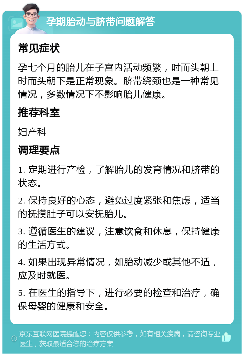 孕期胎动与脐带问题解答 常见症状 孕七个月的胎儿在子宫内活动频繁，时而头朝上时而头朝下是正常现象。脐带绕颈也是一种常见情况，多数情况下不影响胎儿健康。 推荐科室 妇产科 调理要点 1. 定期进行产检，了解胎儿的发育情况和脐带的状态。 2. 保持良好的心态，避免过度紧张和焦虑，适当的抚摸肚子可以安抚胎儿。 3. 遵循医生的建议，注意饮食和休息，保持健康的生活方式。 4. 如果出现异常情况，如胎动减少或其他不适，应及时就医。 5. 在医生的指导下，进行必要的检查和治疗，确保母婴的健康和安全。