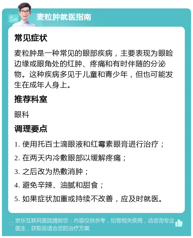 麦粒肿就医指南 常见症状 麦粒肿是一种常见的眼部疾病，主要表现为眼睑边缘或眼角处的红肿、疼痛和有时伴随的分泌物。这种疾病多见于儿童和青少年，但也可能发生在成年人身上。 推荐科室 眼科 调理要点 1. 使用托百士滴眼液和红霉素眼膏进行治疗； 2. 在两天内冷敷眼部以缓解疼痛； 3. 之后改为热敷消肿； 4. 避免辛辣、油腻和甜食； 5. 如果症状加重或持续不改善，应及时就医。