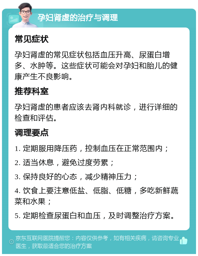 孕妇肾虚的治疗与调理 常见症状 孕妇肾虚的常见症状包括血压升高、尿蛋白增多、水肿等。这些症状可能会对孕妇和胎儿的健康产生不良影响。 推荐科室 孕妇肾虚的患者应该去肾内科就诊，进行详细的检查和评估。 调理要点 1. 定期服用降压药，控制血压在正常范围内； 2. 适当休息，避免过度劳累； 3. 保持良好的心态，减少精神压力； 4. 饮食上要注意低盐、低脂、低糖，多吃新鲜蔬菜和水果； 5. 定期检查尿蛋白和血压，及时调整治疗方案。