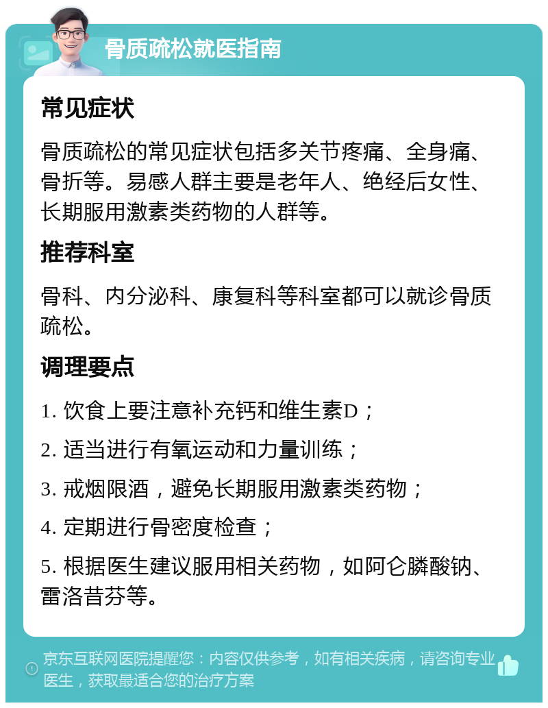 骨质疏松就医指南 常见症状 骨质疏松的常见症状包括多关节疼痛、全身痛、骨折等。易感人群主要是老年人、绝经后女性、长期服用激素类药物的人群等。 推荐科室 骨科、内分泌科、康复科等科室都可以就诊骨质疏松。 调理要点 1. 饮食上要注意补充钙和维生素D； 2. 适当进行有氧运动和力量训练； 3. 戒烟限酒，避免长期服用激素类药物； 4. 定期进行骨密度检查； 5. 根据医生建议服用相关药物，如阿仑膦酸钠、雷洛昔芬等。