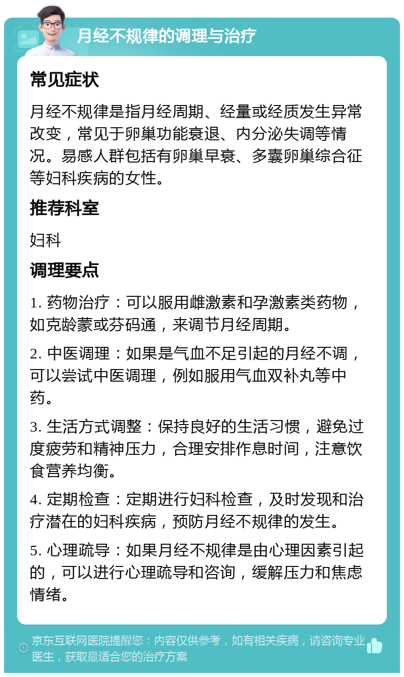 月经不规律的调理与治疗 常见症状 月经不规律是指月经周期、经量或经质发生异常改变，常见于卵巢功能衰退、内分泌失调等情况。易感人群包括有卵巢早衰、多囊卵巢综合征等妇科疾病的女性。 推荐科室 妇科 调理要点 1. 药物治疗：可以服用雌激素和孕激素类药物，如克龄蒙或芬码通，来调节月经周期。 2. 中医调理：如果是气血不足引起的月经不调，可以尝试中医调理，例如服用气血双补丸等中药。 3. 生活方式调整：保持良好的生活习惯，避免过度疲劳和精神压力，合理安排作息时间，注意饮食营养均衡。 4. 定期检查：定期进行妇科检查，及时发现和治疗潜在的妇科疾病，预防月经不规律的发生。 5. 心理疏导：如果月经不规律是由心理因素引起的，可以进行心理疏导和咨询，缓解压力和焦虑情绪。