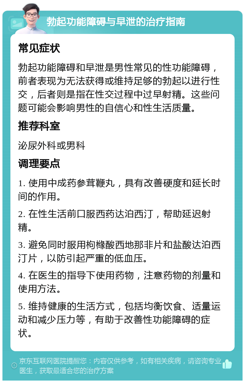 勃起功能障碍与早泄的治疗指南 常见症状 勃起功能障碍和早泄是男性常见的性功能障碍，前者表现为无法获得或维持足够的勃起以进行性交，后者则是指在性交过程中过早射精。这些问题可能会影响男性的自信心和性生活质量。 推荐科室 泌尿外科或男科 调理要点 1. 使用中成药参茸鞭丸，具有改善硬度和延长时间的作用。 2. 在性生活前口服西药达泊西汀，帮助延迟射精。 3. 避免同时服用枸橼酸西地那非片和盐酸达泊西汀片，以防引起严重的低血压。 4. 在医生的指导下使用药物，注意药物的剂量和使用方法。 5. 维持健康的生活方式，包括均衡饮食、适量运动和减少压力等，有助于改善性功能障碍的症状。