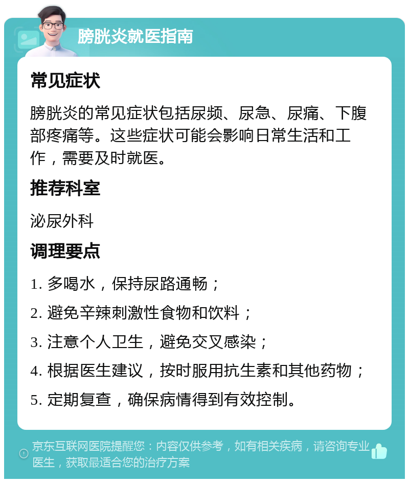 膀胱炎就医指南 常见症状 膀胱炎的常见症状包括尿频、尿急、尿痛、下腹部疼痛等。这些症状可能会影响日常生活和工作，需要及时就医。 推荐科室 泌尿外科 调理要点 1. 多喝水，保持尿路通畅； 2. 避免辛辣刺激性食物和饮料； 3. 注意个人卫生，避免交叉感染； 4. 根据医生建议，按时服用抗生素和其他药物； 5. 定期复查，确保病情得到有效控制。