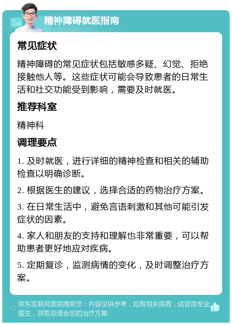 精神障碍就医指南 常见症状 精神障碍的常见症状包括敏感多疑、幻觉、拒绝接触他人等。这些症状可能会导致患者的日常生活和社交功能受到影响，需要及时就医。 推荐科室 精神科 调理要点 1. 及时就医，进行详细的精神检查和相关的辅助检查以明确诊断。 2. 根据医生的建议，选择合适的药物治疗方案。 3. 在日常生活中，避免言语刺激和其他可能引发症状的因素。 4. 家人和朋友的支持和理解也非常重要，可以帮助患者更好地应对疾病。 5. 定期复诊，监测病情的变化，及时调整治疗方案。