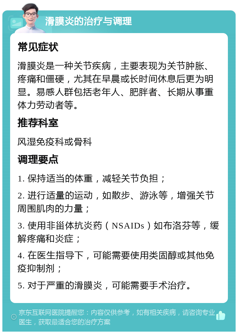 滑膜炎的治疗与调理 常见症状 滑膜炎是一种关节疾病，主要表现为关节肿胀、疼痛和僵硬，尤其在早晨或长时间休息后更为明显。易感人群包括老年人、肥胖者、长期从事重体力劳动者等。 推荐科室 风湿免疫科或骨科 调理要点 1. 保持适当的体重，减轻关节负担； 2. 进行适量的运动，如散步、游泳等，增强关节周围肌肉的力量； 3. 使用非甾体抗炎药（NSAIDs）如布洛芬等，缓解疼痛和炎症； 4. 在医生指导下，可能需要使用类固醇或其他免疫抑制剂； 5. 对于严重的滑膜炎，可能需要手术治疗。