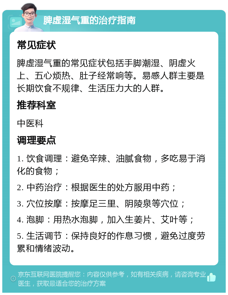 脾虚湿气重的治疗指南 常见症状 脾虚湿气重的常见症状包括手脚潮湿、阴虚火上、五心烦热、肚子经常响等。易感人群主要是长期饮食不规律、生活压力大的人群。 推荐科室 中医科 调理要点 1. 饮食调理：避免辛辣、油腻食物，多吃易于消化的食物； 2. 中药治疗：根据医生的处方服用中药； 3. 穴位按摩：按摩足三里、阴陵泉等穴位； 4. 泡脚：用热水泡脚，加入生姜片、艾叶等； 5. 生活调节：保持良好的作息习惯，避免过度劳累和情绪波动。