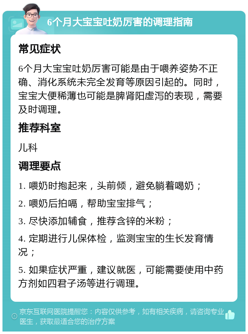 6个月大宝宝吐奶厉害的调理指南 常见症状 6个月大宝宝吐奶厉害可能是由于喂养姿势不正确、消化系统未完全发育等原因引起的。同时，宝宝大便稀薄也可能是脾肾阳虚泻的表现，需要及时调理。 推荐科室 儿科 调理要点 1. 喂奶时抱起来，头前倾，避免躺着喝奶； 2. 喂奶后拍嗝，帮助宝宝排气； 3. 尽快添加辅食，推荐含锌的米粉； 4. 定期进行儿保体检，监测宝宝的生长发育情况； 5. 如果症状严重，建议就医，可能需要使用中药方剂如四君子汤等进行调理。