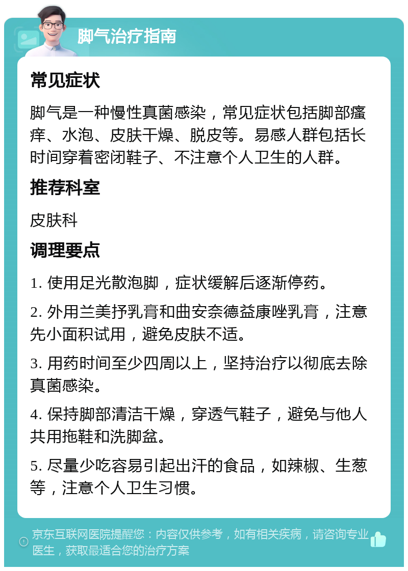 脚气治疗指南 常见症状 脚气是一种慢性真菌感染，常见症状包括脚部瘙痒、水泡、皮肤干燥、脱皮等。易感人群包括长时间穿着密闭鞋子、不注意个人卫生的人群。 推荐科室 皮肤科 调理要点 1. 使用足光散泡脚，症状缓解后逐渐停药。 2. 外用兰美抒乳膏和曲安奈德益康唑乳膏，注意先小面积试用，避免皮肤不适。 3. 用药时间至少四周以上，坚持治疗以彻底去除真菌感染。 4. 保持脚部清洁干燥，穿透气鞋子，避免与他人共用拖鞋和洗脚盆。 5. 尽量少吃容易引起出汗的食品，如辣椒、生葱等，注意个人卫生习惯。