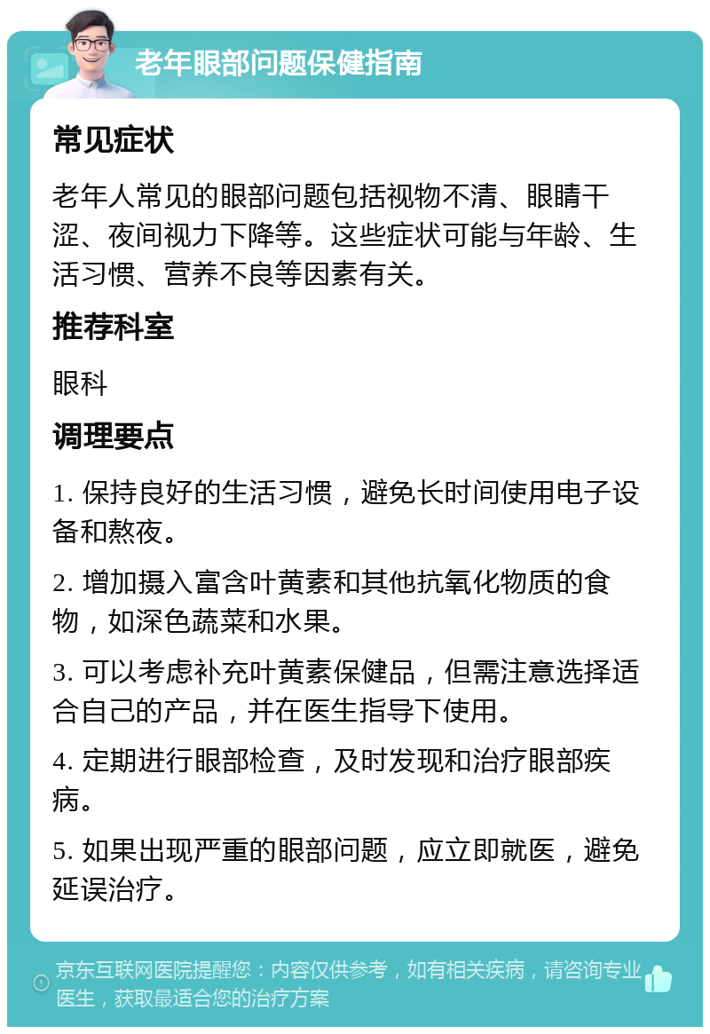 老年眼部问题保健指南 常见症状 老年人常见的眼部问题包括视物不清、眼睛干涩、夜间视力下降等。这些症状可能与年龄、生活习惯、营养不良等因素有关。 推荐科室 眼科 调理要点 1. 保持良好的生活习惯，避免长时间使用电子设备和熬夜。 2. 增加摄入富含叶黄素和其他抗氧化物质的食物，如深色蔬菜和水果。 3. 可以考虑补充叶黄素保健品，但需注意选择适合自己的产品，并在医生指导下使用。 4. 定期进行眼部检查，及时发现和治疗眼部疾病。 5. 如果出现严重的眼部问题，应立即就医，避免延误治疗。