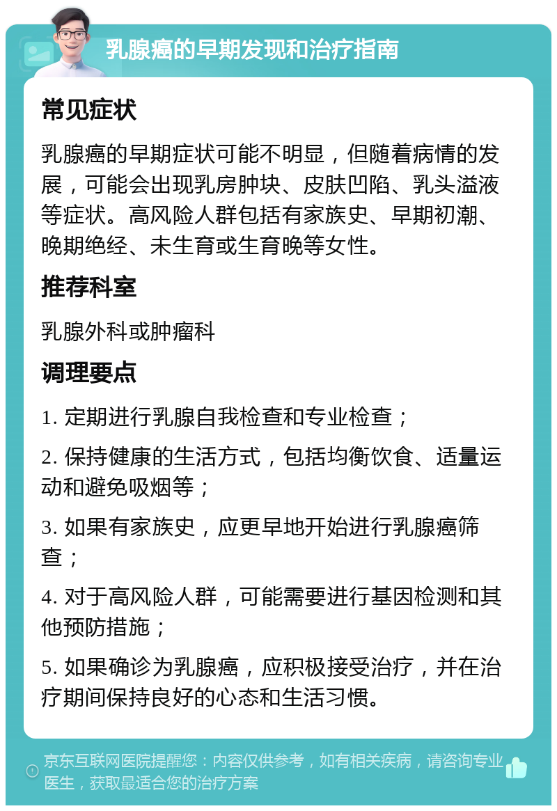 乳腺癌的早期发现和治疗指南 常见症状 乳腺癌的早期症状可能不明显，但随着病情的发展，可能会出现乳房肿块、皮肤凹陷、乳头溢液等症状。高风险人群包括有家族史、早期初潮、晚期绝经、未生育或生育晚等女性。 推荐科室 乳腺外科或肿瘤科 调理要点 1. 定期进行乳腺自我检查和专业检查； 2. 保持健康的生活方式，包括均衡饮食、适量运动和避免吸烟等； 3. 如果有家族史，应更早地开始进行乳腺癌筛查； 4. 对于高风险人群，可能需要进行基因检测和其他预防措施； 5. 如果确诊为乳腺癌，应积极接受治疗，并在治疗期间保持良好的心态和生活习惯。