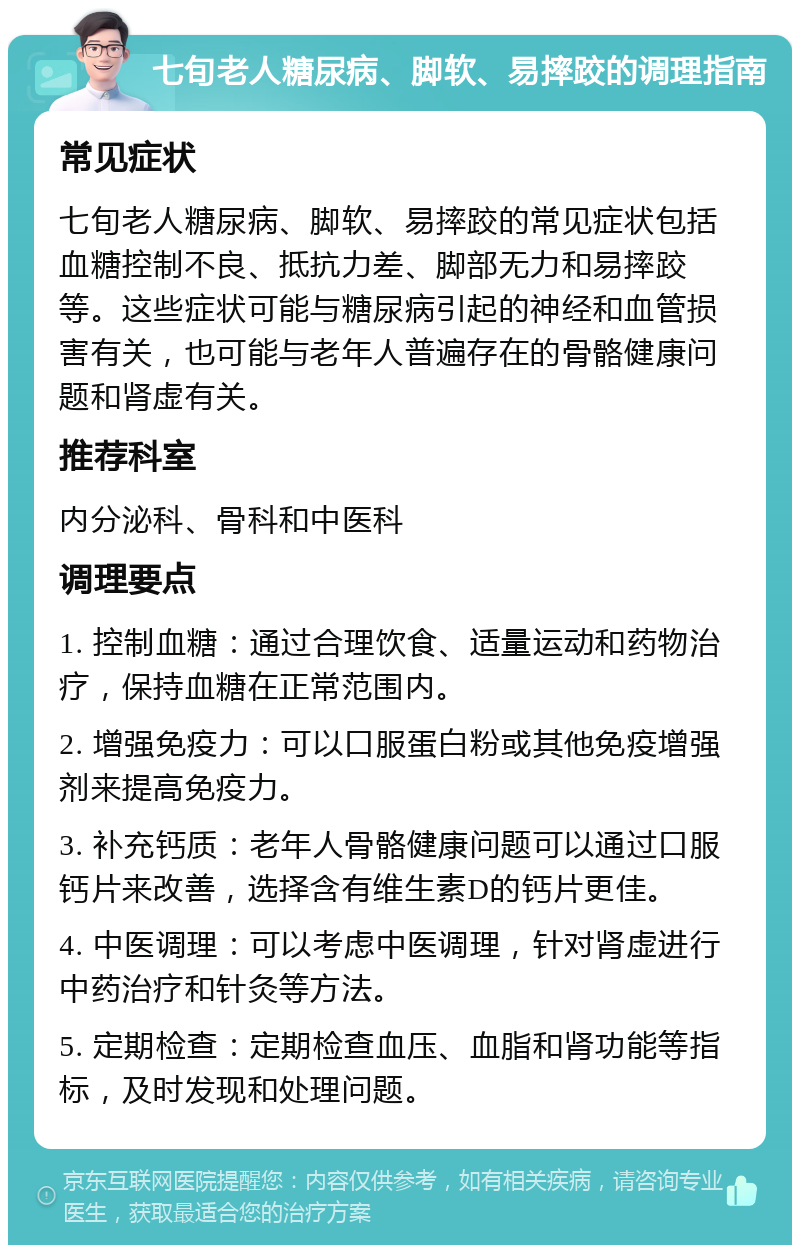 七旬老人糖尿病、脚软、易摔跤的调理指南 常见症状 七旬老人糖尿病、脚软、易摔跤的常见症状包括血糖控制不良、抵抗力差、脚部无力和易摔跤等。这些症状可能与糖尿病引起的神经和血管损害有关，也可能与老年人普遍存在的骨骼健康问题和肾虚有关。 推荐科室 内分泌科、骨科和中医科 调理要点 1. 控制血糖：通过合理饮食、适量运动和药物治疗，保持血糖在正常范围内。 2. 增强免疫力：可以口服蛋白粉或其他免疫增强剂来提高免疫力。 3. 补充钙质：老年人骨骼健康问题可以通过口服钙片来改善，选择含有维生素D的钙片更佳。 4. 中医调理：可以考虑中医调理，针对肾虚进行中药治疗和针灸等方法。 5. 定期检查：定期检查血压、血脂和肾功能等指标，及时发现和处理问题。