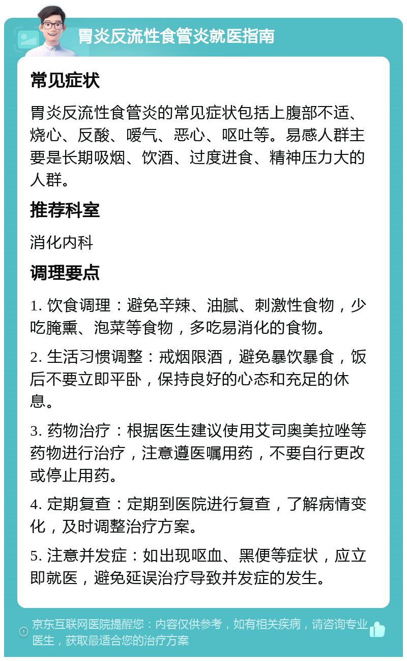 胃炎反流性食管炎就医指南 常见症状 胃炎反流性食管炎的常见症状包括上腹部不适、烧心、反酸、嗳气、恶心、呕吐等。易感人群主要是长期吸烟、饮酒、过度进食、精神压力大的人群。 推荐科室 消化内科 调理要点 1. 饮食调理：避免辛辣、油腻、刺激性食物，少吃腌熏、泡菜等食物，多吃易消化的食物。 2. 生活习惯调整：戒烟限酒，避免暴饮暴食，饭后不要立即平卧，保持良好的心态和充足的休息。 3. 药物治疗：根据医生建议使用艾司奥美拉唑等药物进行治疗，注意遵医嘱用药，不要自行更改或停止用药。 4. 定期复查：定期到医院进行复查，了解病情变化，及时调整治疗方案。 5. 注意并发症：如出现呕血、黑便等症状，应立即就医，避免延误治疗导致并发症的发生。