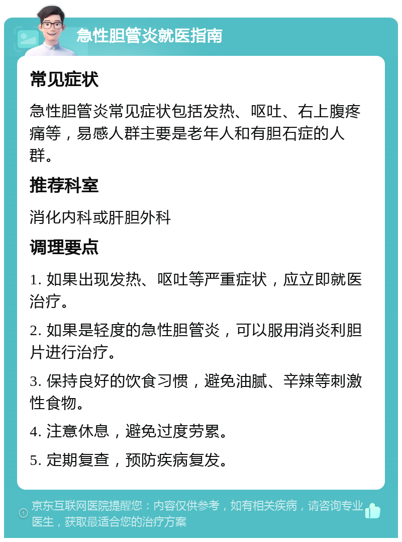 急性胆管炎就医指南 常见症状 急性胆管炎常见症状包括发热、呕吐、右上腹疼痛等，易感人群主要是老年人和有胆石症的人群。 推荐科室 消化内科或肝胆外科 调理要点 1. 如果出现发热、呕吐等严重症状，应立即就医治疗。 2. 如果是轻度的急性胆管炎，可以服用消炎利胆片进行治疗。 3. 保持良好的饮食习惯，避免油腻、辛辣等刺激性食物。 4. 注意休息，避免过度劳累。 5. 定期复查，预防疾病复发。