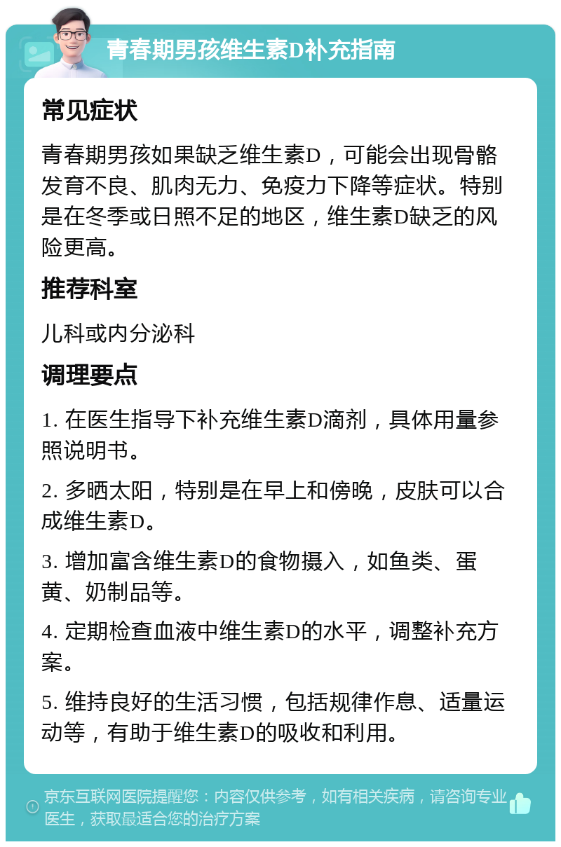 青春期男孩维生素D补充指南 常见症状 青春期男孩如果缺乏维生素D，可能会出现骨骼发育不良、肌肉无力、免疫力下降等症状。特别是在冬季或日照不足的地区，维生素D缺乏的风险更高。 推荐科室 儿科或内分泌科 调理要点 1. 在医生指导下补充维生素D滴剂，具体用量参照说明书。 2. 多晒太阳，特别是在早上和傍晚，皮肤可以合成维生素D。 3. 增加富含维生素D的食物摄入，如鱼类、蛋黄、奶制品等。 4. 定期检查血液中维生素D的水平，调整补充方案。 5. 维持良好的生活习惯，包括规律作息、适量运动等，有助于维生素D的吸收和利用。