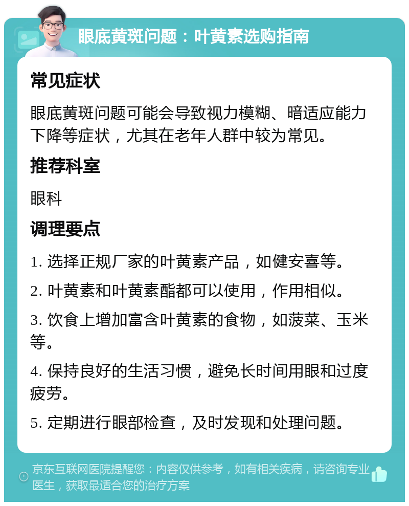 眼底黄斑问题：叶黄素选购指南 常见症状 眼底黄斑问题可能会导致视力模糊、暗适应能力下降等症状，尤其在老年人群中较为常见。 推荐科室 眼科 调理要点 1. 选择正规厂家的叶黄素产品，如健安喜等。 2. 叶黄素和叶黄素酯都可以使用，作用相似。 3. 饮食上增加富含叶黄素的食物，如菠菜、玉米等。 4. 保持良好的生活习惯，避免长时间用眼和过度疲劳。 5. 定期进行眼部检查，及时发现和处理问题。