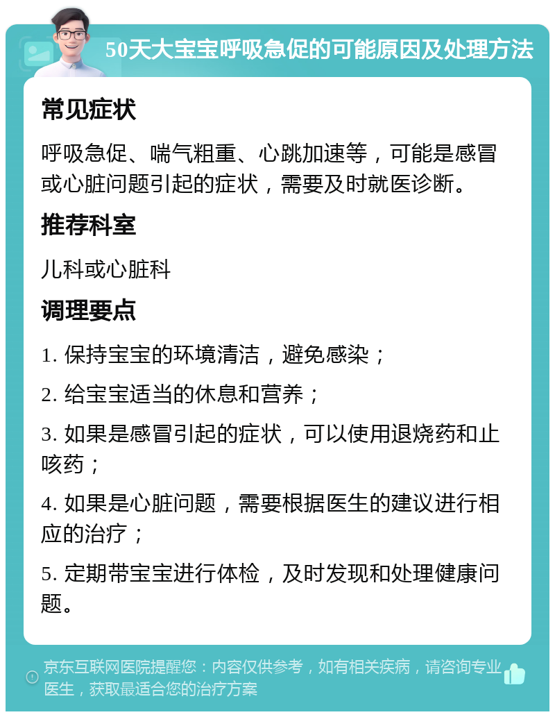 50天大宝宝呼吸急促的可能原因及处理方法 常见症状 呼吸急促、喘气粗重、心跳加速等，可能是感冒或心脏问题引起的症状，需要及时就医诊断。 推荐科室 儿科或心脏科 调理要点 1. 保持宝宝的环境清洁，避免感染； 2. 给宝宝适当的休息和营养； 3. 如果是感冒引起的症状，可以使用退烧药和止咳药； 4. 如果是心脏问题，需要根据医生的建议进行相应的治疗； 5. 定期带宝宝进行体检，及时发现和处理健康问题。