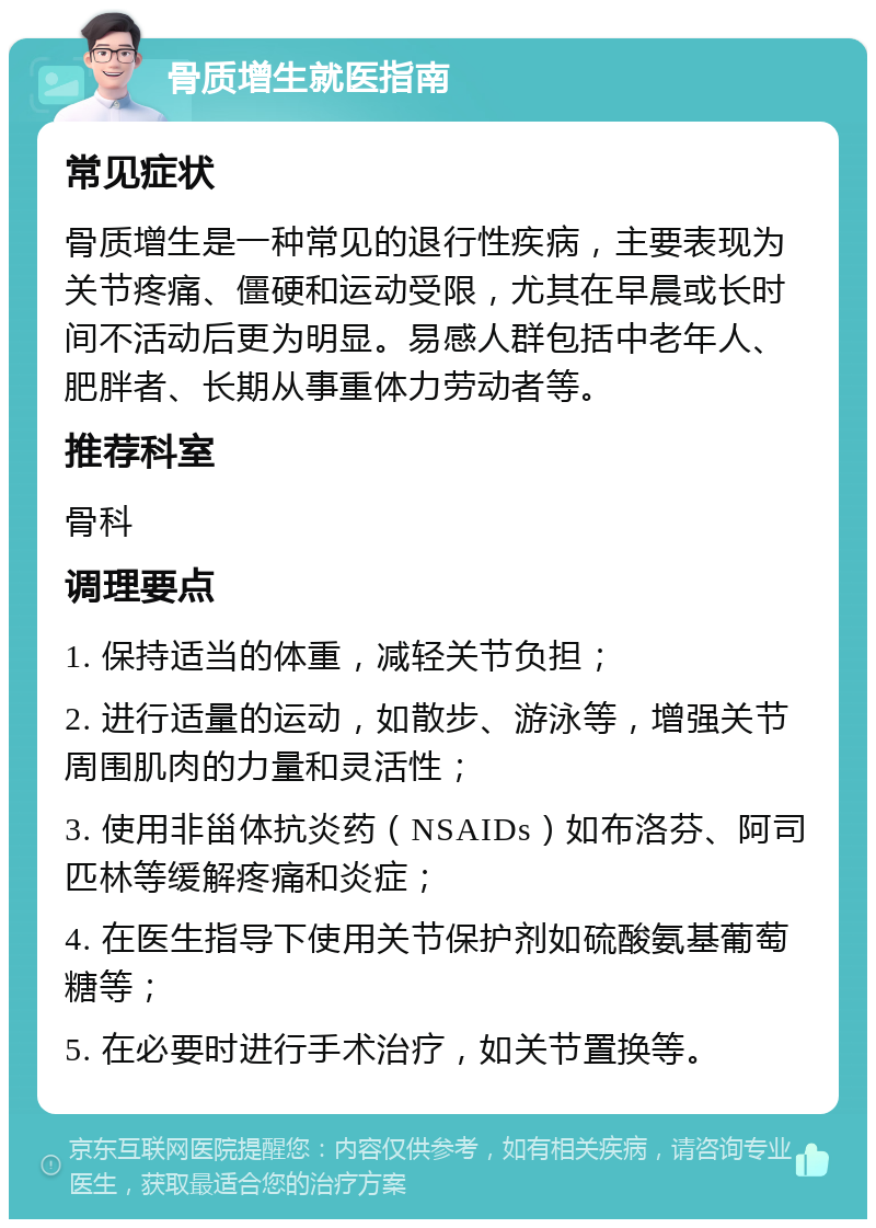 骨质增生就医指南 常见症状 骨质增生是一种常见的退行性疾病，主要表现为关节疼痛、僵硬和运动受限，尤其在早晨或长时间不活动后更为明显。易感人群包括中老年人、肥胖者、长期从事重体力劳动者等。 推荐科室 骨科 调理要点 1. 保持适当的体重，减轻关节负担； 2. 进行适量的运动，如散步、游泳等，增强关节周围肌肉的力量和灵活性； 3. 使用非甾体抗炎药（NSAIDs）如布洛芬、阿司匹林等缓解疼痛和炎症； 4. 在医生指导下使用关节保护剂如硫酸氨基葡萄糖等； 5. 在必要时进行手术治疗，如关节置换等。