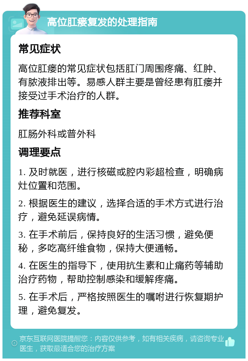 高位肛瘘复发的处理指南 常见症状 高位肛瘘的常见症状包括肛门周围疼痛、红肿、有脓液排出等。易感人群主要是曾经患有肛瘘并接受过手术治疗的人群。 推荐科室 肛肠外科或普外科 调理要点 1. 及时就医，进行核磁或腔内彩超检查，明确病灶位置和范围。 2. 根据医生的建议，选择合适的手术方式进行治疗，避免延误病情。 3. 在手术前后，保持良好的生活习惯，避免便秘，多吃高纤维食物，保持大便通畅。 4. 在医生的指导下，使用抗生素和止痛药等辅助治疗药物，帮助控制感染和缓解疼痛。 5. 在手术后，严格按照医生的嘱咐进行恢复期护理，避免复发。