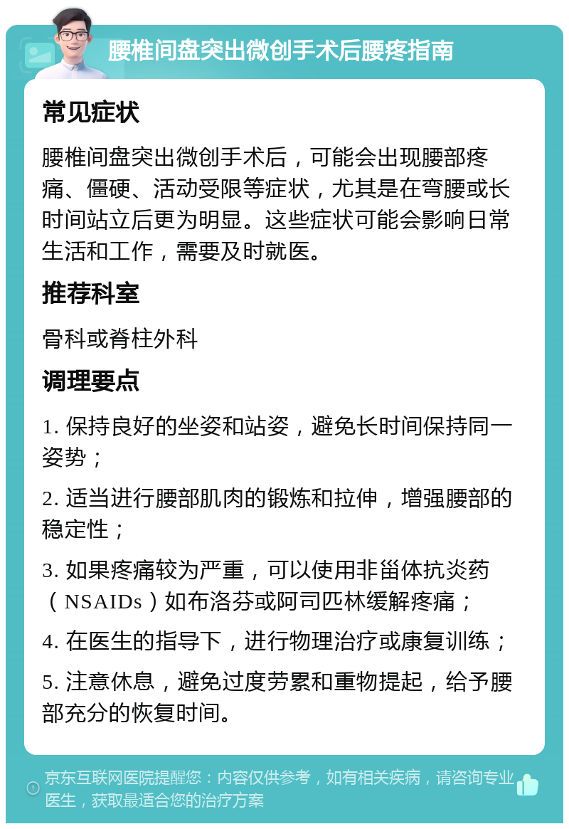 腰椎间盘突出微创手术后腰疼指南 常见症状 腰椎间盘突出微创手术后，可能会出现腰部疼痛、僵硬、活动受限等症状，尤其是在弯腰或长时间站立后更为明显。这些症状可能会影响日常生活和工作，需要及时就医。 推荐科室 骨科或脊柱外科 调理要点 1. 保持良好的坐姿和站姿，避免长时间保持同一姿势； 2. 适当进行腰部肌肉的锻炼和拉伸，增强腰部的稳定性； 3. 如果疼痛较为严重，可以使用非甾体抗炎药（NSAIDs）如布洛芬或阿司匹林缓解疼痛； 4. 在医生的指导下，进行物理治疗或康复训练； 5. 注意休息，避免过度劳累和重物提起，给予腰部充分的恢复时间。