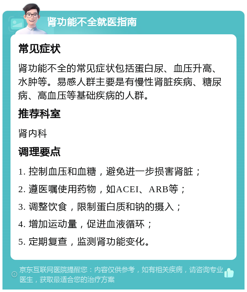 肾功能不全就医指南 常见症状 肾功能不全的常见症状包括蛋白尿、血压升高、水肿等。易感人群主要是有慢性肾脏疾病、糖尿病、高血压等基础疾病的人群。 推荐科室 肾内科 调理要点 1. 控制血压和血糖，避免进一步损害肾脏； 2. 遵医嘱使用药物，如ACEI、ARB等； 3. 调整饮食，限制蛋白质和钠的摄入； 4. 增加运动量，促进血液循环； 5. 定期复查，监测肾功能变化。