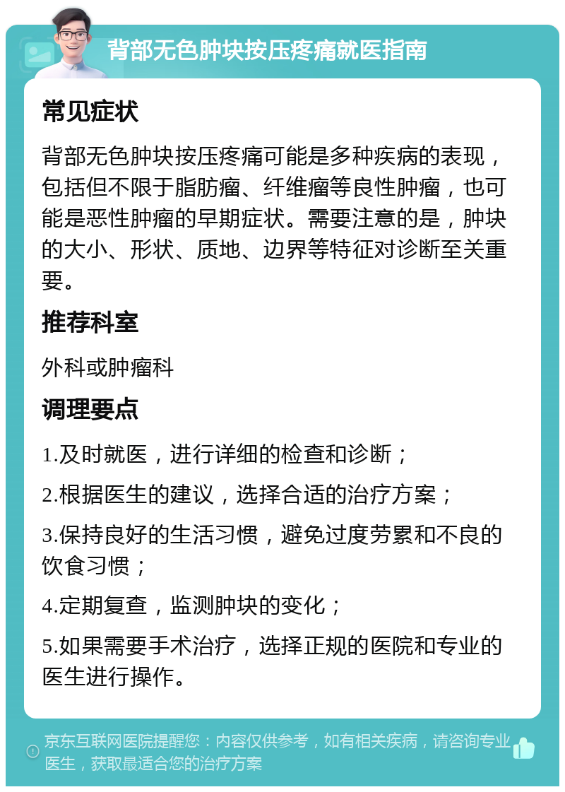 背部无色肿块按压疼痛就医指南 常见症状 背部无色肿块按压疼痛可能是多种疾病的表现，包括但不限于脂肪瘤、纤维瘤等良性肿瘤，也可能是恶性肿瘤的早期症状。需要注意的是，肿块的大小、形状、质地、边界等特征对诊断至关重要。 推荐科室 外科或肿瘤科 调理要点 1.及时就医，进行详细的检查和诊断； 2.根据医生的建议，选择合适的治疗方案； 3.保持良好的生活习惯，避免过度劳累和不良的饮食习惯； 4.定期复查，监测肿块的变化； 5.如果需要手术治疗，选择正规的医院和专业的医生进行操作。