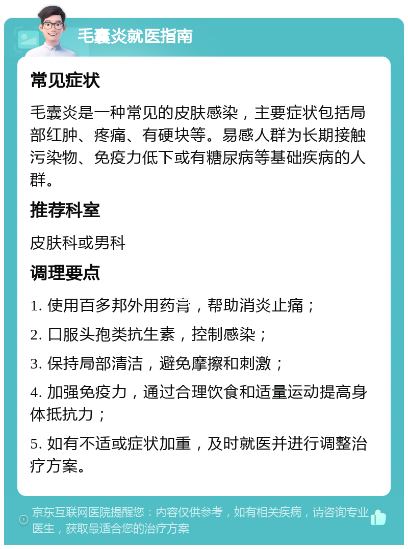 毛囊炎就医指南 常见症状 毛囊炎是一种常见的皮肤感染，主要症状包括局部红肿、疼痛、有硬块等。易感人群为长期接触污染物、免疫力低下或有糖尿病等基础疾病的人群。 推荐科室 皮肤科或男科 调理要点 1. 使用百多邦外用药膏，帮助消炎止痛； 2. 口服头孢类抗生素，控制感染； 3. 保持局部清洁，避免摩擦和刺激； 4. 加强免疫力，通过合理饮食和适量运动提高身体抵抗力； 5. 如有不适或症状加重，及时就医并进行调整治疗方案。