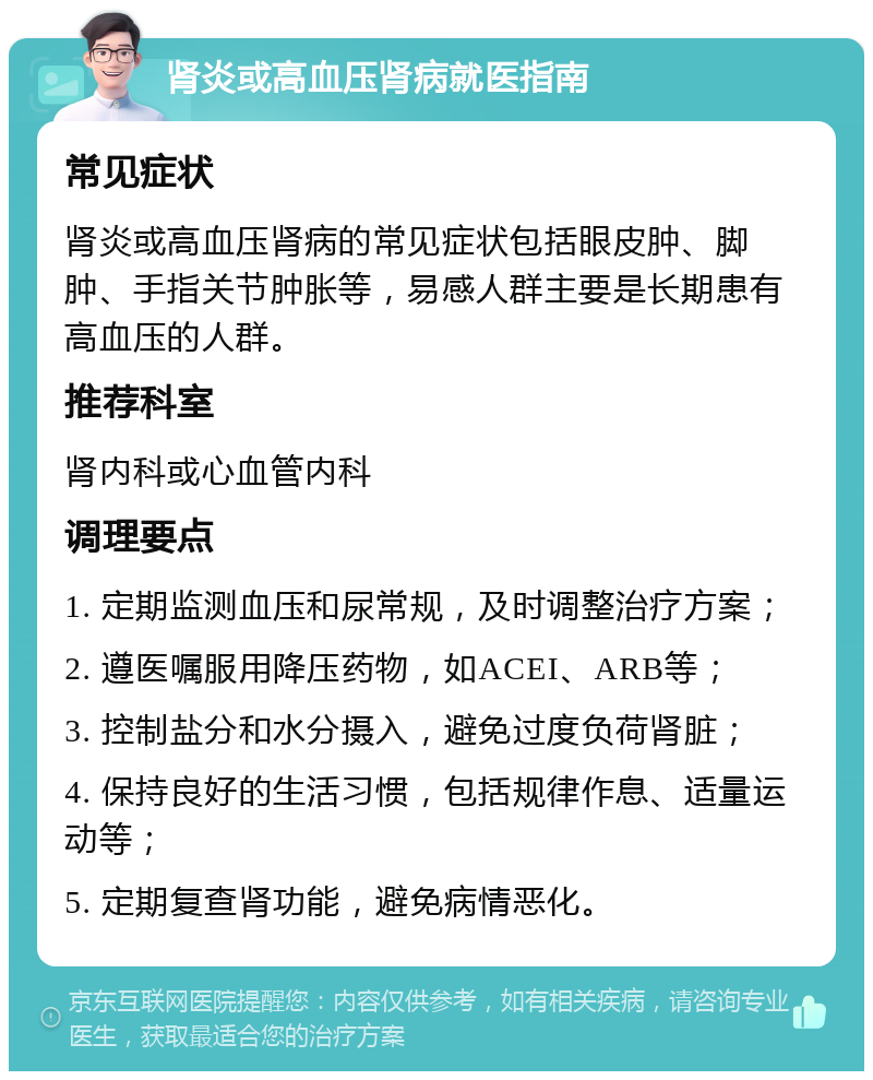 肾炎或高血压肾病就医指南 常见症状 肾炎或高血压肾病的常见症状包括眼皮肿、脚肿、手指关节肿胀等，易感人群主要是长期患有高血压的人群。 推荐科室 肾内科或心血管内科 调理要点 1. 定期监测血压和尿常规，及时调整治疗方案； 2. 遵医嘱服用降压药物，如ACEI、ARB等； 3. 控制盐分和水分摄入，避免过度负荷肾脏； 4. 保持良好的生活习惯，包括规律作息、适量运动等； 5. 定期复查肾功能，避免病情恶化。