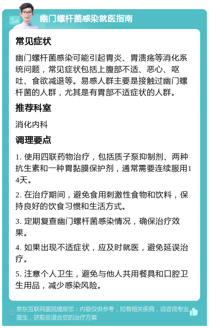 幽门螺杆菌感染就医指南 常见症状 幽门螺杆菌感染可能引起胃炎、胃溃疡等消化系统问题，常见症状包括上腹部不适、恶心、呕吐、食欲减退等。易感人群主要是接触过幽门螺杆菌的人群，尤其是有胃部不适症状的人群。 推荐科室 消化内科 调理要点 1. 使用四联药物治疗，包括质子泵抑制剂、两种抗生素和一种胃黏膜保护剂，通常需要连续服用14天。 2. 在治疗期间，避免食用刺激性食物和饮料，保持良好的饮食习惯和生活方式。 3. 定期复查幽门螺杆菌感染情况，确保治疗效果。 4. 如果出现不适症状，应及时就医，避免延误治疗。 5. 注意个人卫生，避免与他人共用餐具和口腔卫生用品，减少感染风险。