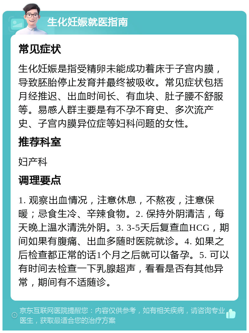 生化妊娠就医指南 常见症状 生化妊娠是指受精卵未能成功着床于子宫内膜，导致胚胎停止发育并最终被吸收。常见症状包括月经推迟、出血时间长、有血块、肚子腰不舒服等。易感人群主要是有不孕不育史、多次流产史、子宫内膜异位症等妇科问题的女性。 推荐科室 妇产科 调理要点 1. 观察出血情况，注意休息，不熬夜，注意保暖；忌食生冷、辛辣食物。2. 保持外阴清洁，每天晚上温水清洗外阴。3. 3-5天后复查血HCG，期间如果有腹痛、出血多随时医院就诊。4. 如果之后检查都正常的话1个月之后就可以备孕。5. 可以有时间去检查一下乳腺超声，看看是否有其他异常，期间有不适随诊。