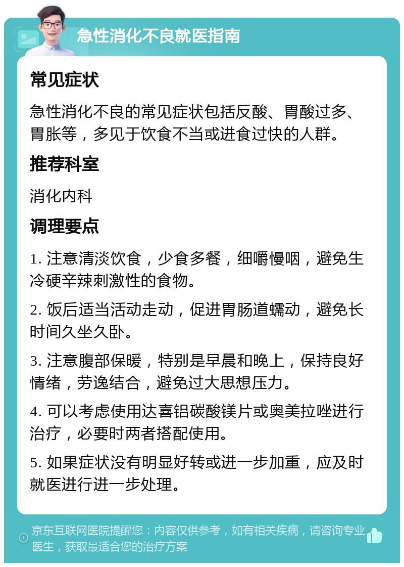 急性消化不良就医指南 常见症状 急性消化不良的常见症状包括反酸、胃酸过多、胃胀等，多见于饮食不当或进食过快的人群。 推荐科室 消化内科 调理要点 1. 注意清淡饮食，少食多餐，细嚼慢咽，避免生冷硬辛辣刺激性的食物。 2. 饭后适当活动走动，促进胃肠道蠕动，避免长时间久坐久卧。 3. 注意腹部保暖，特别是早晨和晚上，保持良好情绪，劳逸结合，避免过大思想压力。 4. 可以考虑使用达喜铝碳酸镁片或奥美拉唑进行治疗，必要时两者搭配使用。 5. 如果症状没有明显好转或进一步加重，应及时就医进行进一步处理。