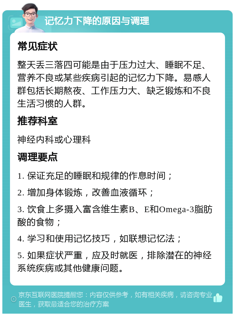 记忆力下降的原因与调理 常见症状 整天丢三落四可能是由于压力过大、睡眠不足、营养不良或某些疾病引起的记忆力下降。易感人群包括长期熬夜、工作压力大、缺乏锻炼和不良生活习惯的人群。 推荐科室 神经内科或心理科 调理要点 1. 保证充足的睡眠和规律的作息时间； 2. 增加身体锻炼，改善血液循环； 3. 饮食上多摄入富含维生素B、E和Omega-3脂肪酸的食物； 4. 学习和使用记忆技巧，如联想记忆法； 5. 如果症状严重，应及时就医，排除潜在的神经系统疾病或其他健康问题。