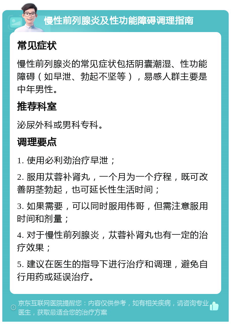 慢性前列腺炎及性功能障碍调理指南 常见症状 慢性前列腺炎的常见症状包括阴囊潮湿、性功能障碍（如早泄、勃起不坚等），易感人群主要是中年男性。 推荐科室 泌尿外科或男科专科。 调理要点 1. 使用必利劲治疗早泄； 2. 服用苁蓉补肾丸，一个月为一个疗程，既可改善阴茎勃起，也可延长性生活时间； 3. 如果需要，可以同时服用伟哥，但需注意服用时间和剂量； 4. 对于慢性前列腺炎，苁蓉补肾丸也有一定的治疗效果； 5. 建议在医生的指导下进行治疗和调理，避免自行用药或延误治疗。