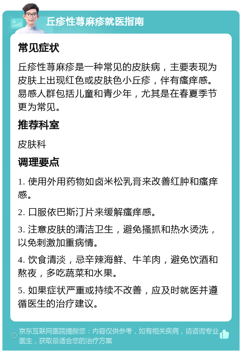 丘疹性荨麻疹就医指南 常见症状 丘疹性荨麻疹是一种常见的皮肤病，主要表现为皮肤上出现红色或皮肤色小丘疹，伴有瘙痒感。易感人群包括儿童和青少年，尤其是在春夏季节更为常见。 推荐科室 皮肤科 调理要点 1. 使用外用药物如卤米松乳膏来改善红肿和瘙痒感。 2. 口服依巴斯汀片来缓解瘙痒感。 3. 注意皮肤的清洁卫生，避免搔抓和热水烫洗，以免刺激加重病情。 4. 饮食清淡，忌辛辣海鲜、牛羊肉，避免饮酒和熬夜，多吃蔬菜和水果。 5. 如果症状严重或持续不改善，应及时就医并遵循医生的治疗建议。