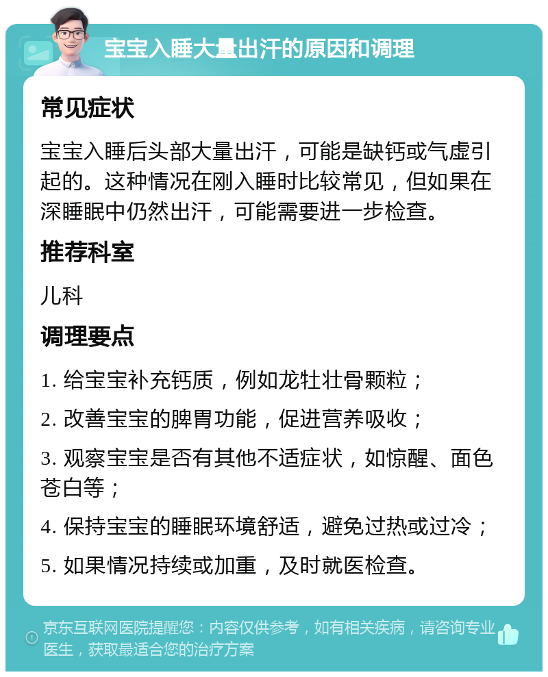 宝宝入睡大量出汗的原因和调理 常见症状 宝宝入睡后头部大量出汗，可能是缺钙或气虚引起的。这种情况在刚入睡时比较常见，但如果在深睡眠中仍然出汗，可能需要进一步检查。 推荐科室 儿科 调理要点 1. 给宝宝补充钙质，例如龙牡壮骨颗粒； 2. 改善宝宝的脾胃功能，促进营养吸收； 3. 观察宝宝是否有其他不适症状，如惊醒、面色苍白等； 4. 保持宝宝的睡眠环境舒适，避免过热或过冷； 5. 如果情况持续或加重，及时就医检查。