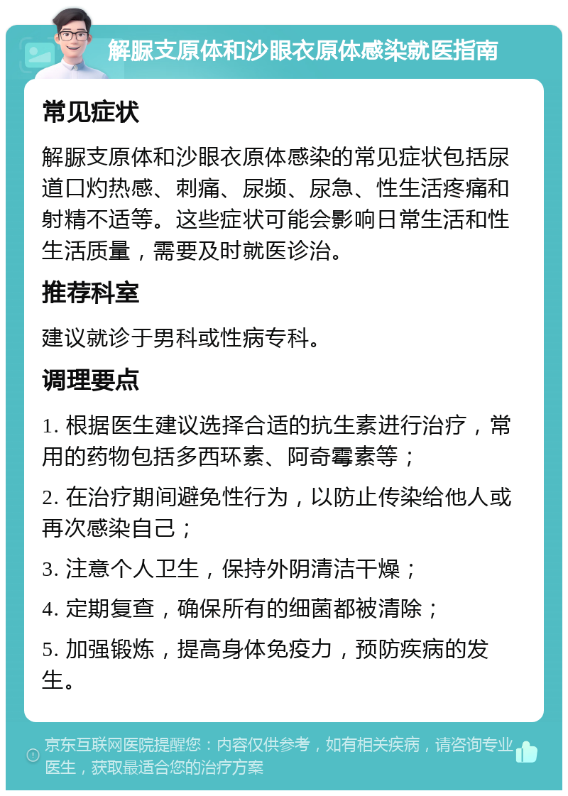 解脲支原体和沙眼衣原体感染就医指南 常见症状 解脲支原体和沙眼衣原体感染的常见症状包括尿道口灼热感、刺痛、尿频、尿急、性生活疼痛和射精不适等。这些症状可能会影响日常生活和性生活质量，需要及时就医诊治。 推荐科室 建议就诊于男科或性病专科。 调理要点 1. 根据医生建议选择合适的抗生素进行治疗，常用的药物包括多西环素、阿奇霉素等； 2. 在治疗期间避免性行为，以防止传染给他人或再次感染自己； 3. 注意个人卫生，保持外阴清洁干燥； 4. 定期复查，确保所有的细菌都被清除； 5. 加强锻炼，提高身体免疫力，预防疾病的发生。