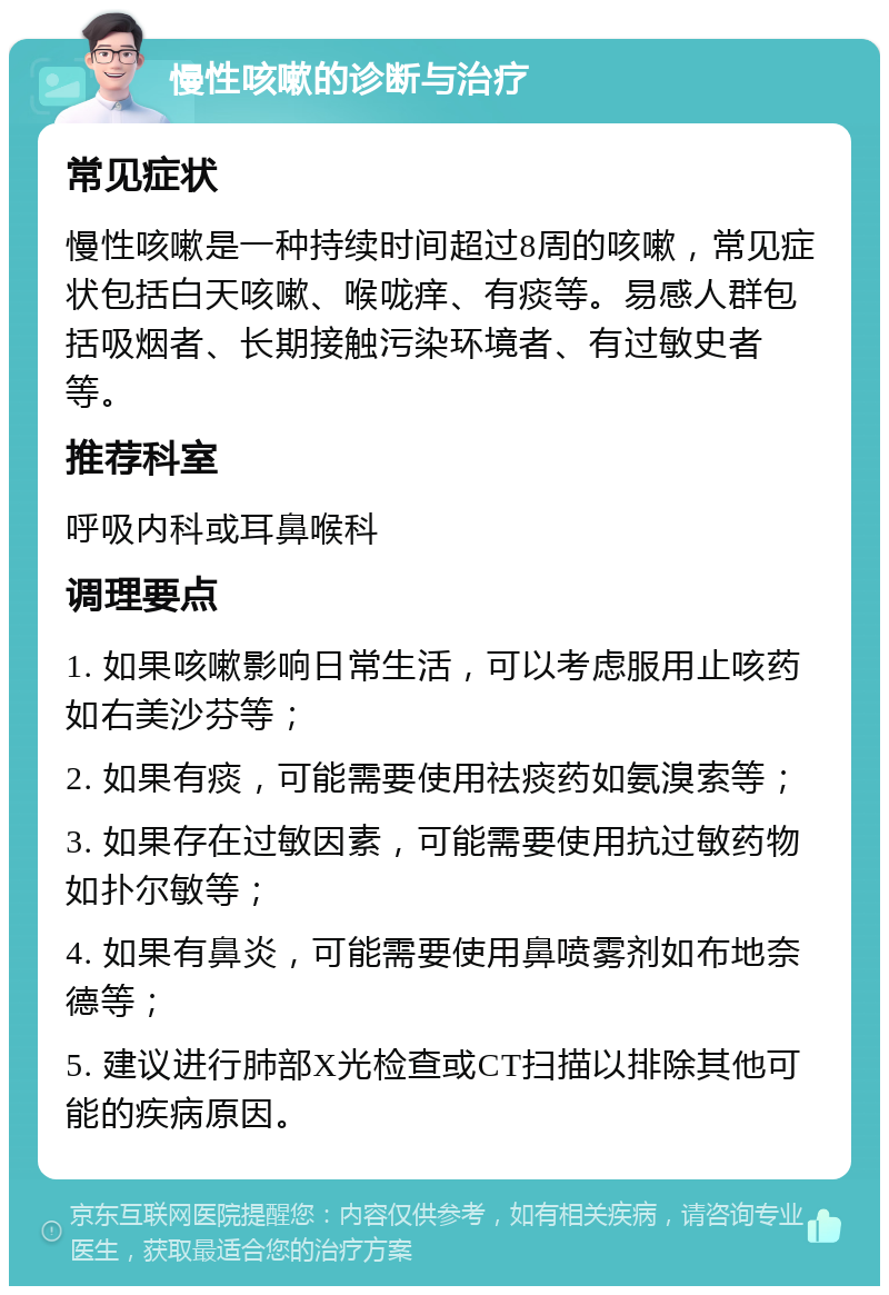 慢性咳嗽的诊断与治疗 常见症状 慢性咳嗽是一种持续时间超过8周的咳嗽，常见症状包括白天咳嗽、喉咙痒、有痰等。易感人群包括吸烟者、长期接触污染环境者、有过敏史者等。 推荐科室 呼吸内科或耳鼻喉科 调理要点 1. 如果咳嗽影响日常生活，可以考虑服用止咳药如右美沙芬等； 2. 如果有痰，可能需要使用祛痰药如氨溴索等； 3. 如果存在过敏因素，可能需要使用抗过敏药物如扑尔敏等； 4. 如果有鼻炎，可能需要使用鼻喷雾剂如布地奈德等； 5. 建议进行肺部X光检查或CT扫描以排除其他可能的疾病原因。