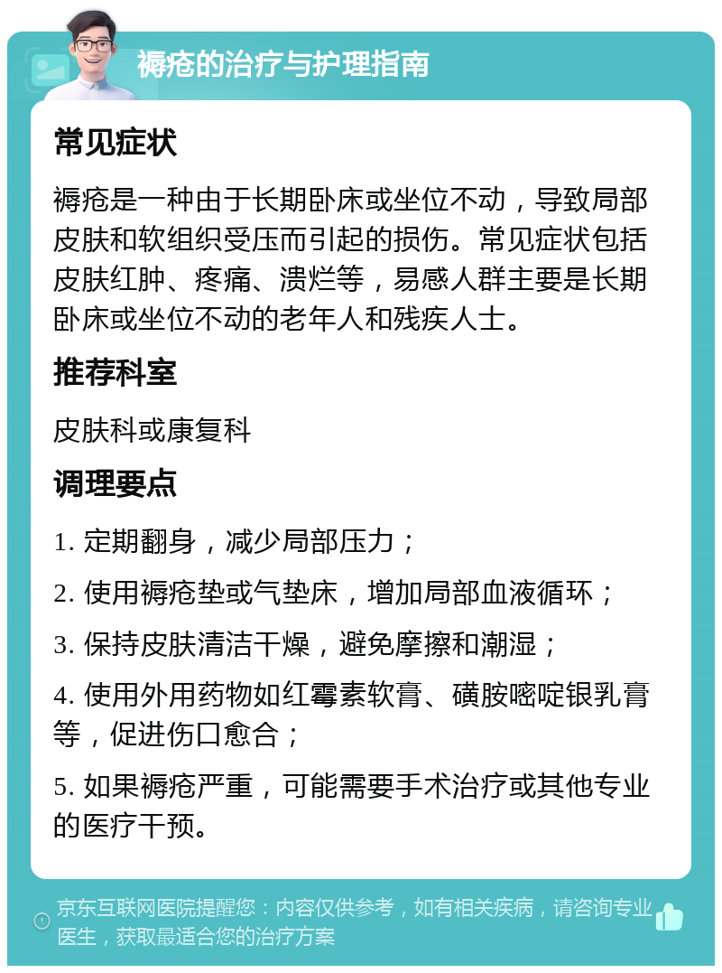 褥疮的治疗与护理指南 常见症状 褥疮是一种由于长期卧床或坐位不动，导致局部皮肤和软组织受压而引起的损伤。常见症状包括皮肤红肿、疼痛、溃烂等，易感人群主要是长期卧床或坐位不动的老年人和残疾人士。 推荐科室 皮肤科或康复科 调理要点 1. 定期翻身，减少局部压力； 2. 使用褥疮垫或气垫床，增加局部血液循环； 3. 保持皮肤清洁干燥，避免摩擦和潮湿； 4. 使用外用药物如红霉素软膏、磺胺嘧啶银乳膏等，促进伤口愈合； 5. 如果褥疮严重，可能需要手术治疗或其他专业的医疗干预。