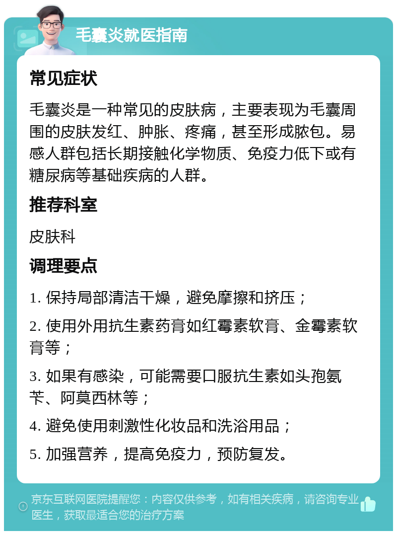 毛囊炎就医指南 常见症状 毛囊炎是一种常见的皮肤病，主要表现为毛囊周围的皮肤发红、肿胀、疼痛，甚至形成脓包。易感人群包括长期接触化学物质、免疫力低下或有糖尿病等基础疾病的人群。 推荐科室 皮肤科 调理要点 1. 保持局部清洁干燥，避免摩擦和挤压； 2. 使用外用抗生素药膏如红霉素软膏、金霉素软膏等； 3. 如果有感染，可能需要口服抗生素如头孢氨苄、阿莫西林等； 4. 避免使用刺激性化妆品和洗浴用品； 5. 加强营养，提高免疫力，预防复发。