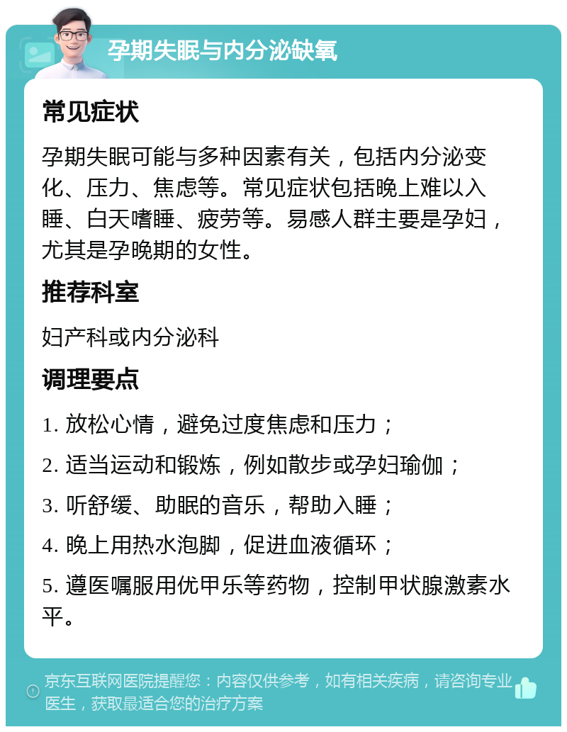 孕期失眠与内分泌缺氧 常见症状 孕期失眠可能与多种因素有关，包括内分泌变化、压力、焦虑等。常见症状包括晚上难以入睡、白天嗜睡、疲劳等。易感人群主要是孕妇，尤其是孕晚期的女性。 推荐科室 妇产科或内分泌科 调理要点 1. 放松心情，避免过度焦虑和压力； 2. 适当运动和锻炼，例如散步或孕妇瑜伽； 3. 听舒缓、助眠的音乐，帮助入睡； 4. 晚上用热水泡脚，促进血液循环； 5. 遵医嘱服用优甲乐等药物，控制甲状腺激素水平。