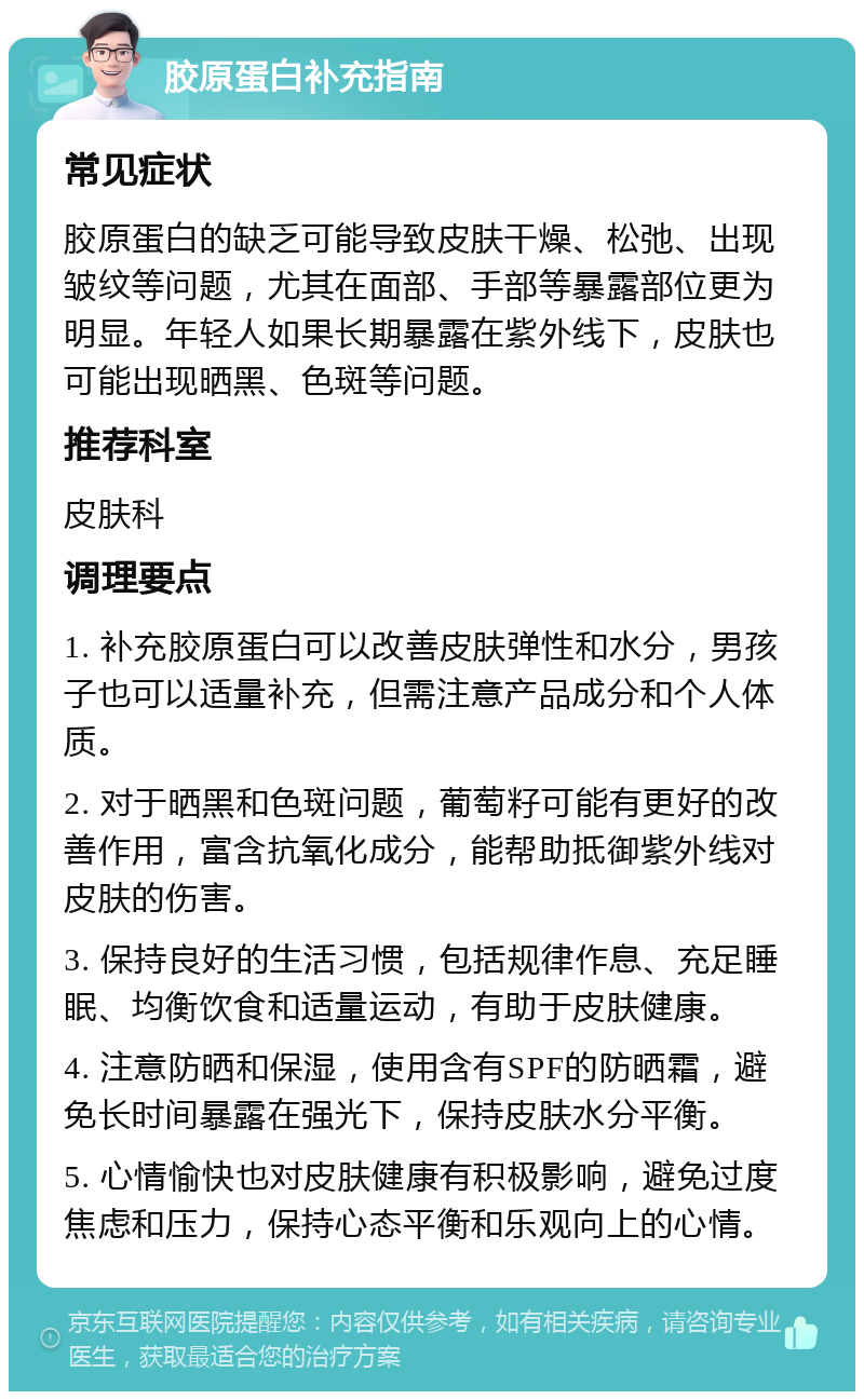 胶原蛋白补充指南 常见症状 胶原蛋白的缺乏可能导致皮肤干燥、松弛、出现皱纹等问题，尤其在面部、手部等暴露部位更为明显。年轻人如果长期暴露在紫外线下，皮肤也可能出现晒黑、色斑等问题。 推荐科室 皮肤科 调理要点 1. 补充胶原蛋白可以改善皮肤弹性和水分，男孩子也可以适量补充，但需注意产品成分和个人体质。 2. 对于晒黑和色斑问题，葡萄籽可能有更好的改善作用，富含抗氧化成分，能帮助抵御紫外线对皮肤的伤害。 3. 保持良好的生活习惯，包括规律作息、充足睡眠、均衡饮食和适量运动，有助于皮肤健康。 4. 注意防晒和保湿，使用含有SPF的防晒霜，避免长时间暴露在强光下，保持皮肤水分平衡。 5. 心情愉快也对皮肤健康有积极影响，避免过度焦虑和压力，保持心态平衡和乐观向上的心情。