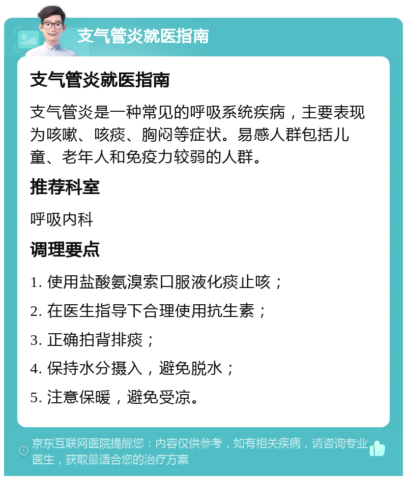 支气管炎就医指南 支气管炎就医指南 支气管炎是一种常见的呼吸系统疾病，主要表现为咳嗽、咳痰、胸闷等症状。易感人群包括儿童、老年人和免疫力较弱的人群。 推荐科室 呼吸内科 调理要点 1. 使用盐酸氨溴索口服液化痰止咳； 2. 在医生指导下合理使用抗生素； 3. 正确拍背排痰； 4. 保持水分摄入，避免脱水； 5. 注意保暖，避免受凉。