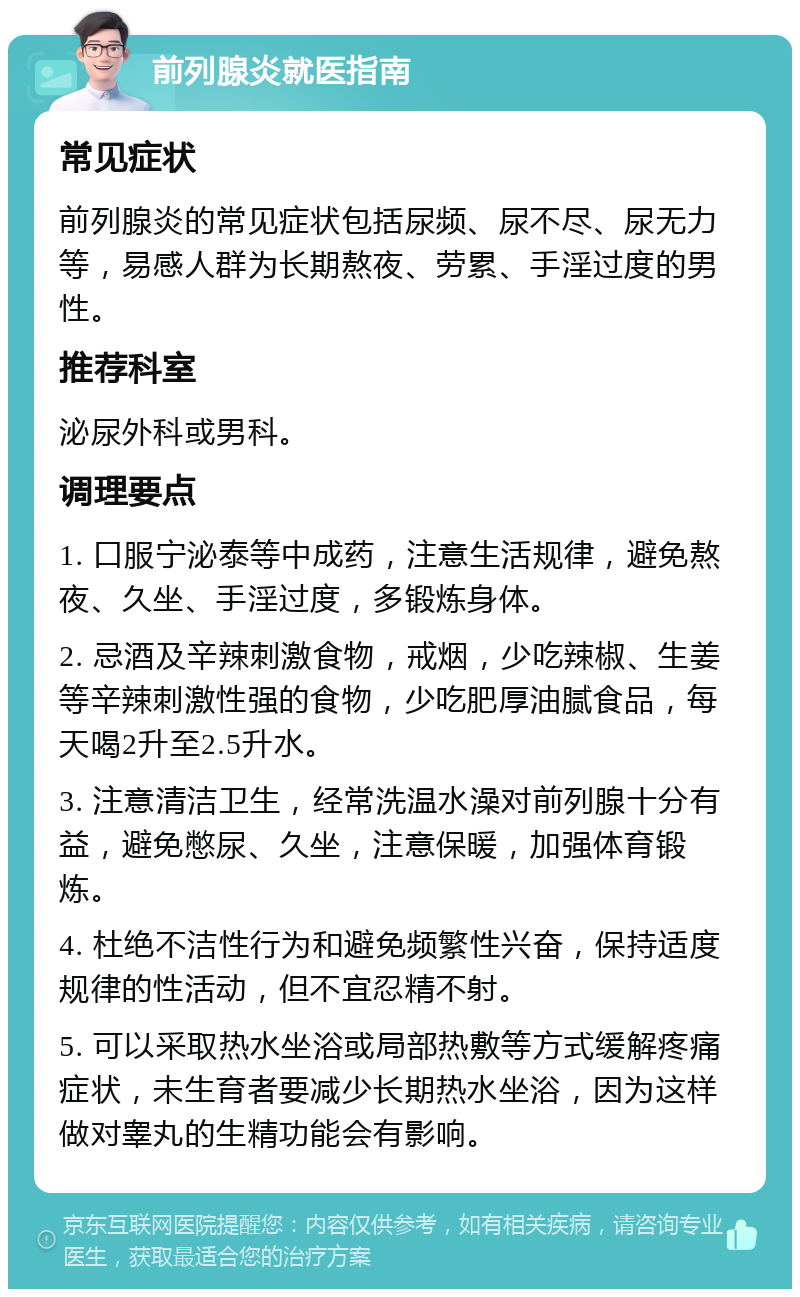 前列腺炎就医指南 常见症状 前列腺炎的常见症状包括尿频、尿不尽、尿无力等，易感人群为长期熬夜、劳累、手淫过度的男性。 推荐科室 泌尿外科或男科。 调理要点 1. 口服宁泌泰等中成药，注意生活规律，避免熬夜、久坐、手淫过度，多锻炼身体。 2. 忌酒及辛辣刺激食物，戒烟，少吃辣椒、生姜等辛辣刺激性强的食物，少吃肥厚油腻食品，每天喝2升至2.5升水。 3. 注意清洁卫生，经常洗温水澡对前列腺十分有益，避免憋尿、久坐，注意保暖，加强体育锻炼。 4. 杜绝不洁性行为和避免频繁性兴奋，保持适度规律的性活动，但不宜忍精不射。 5. 可以采取热水坐浴或局部热敷等方式缓解疼痛症状，未生育者要减少长期热水坐浴，因为这样做对睾丸的生精功能会有影响。