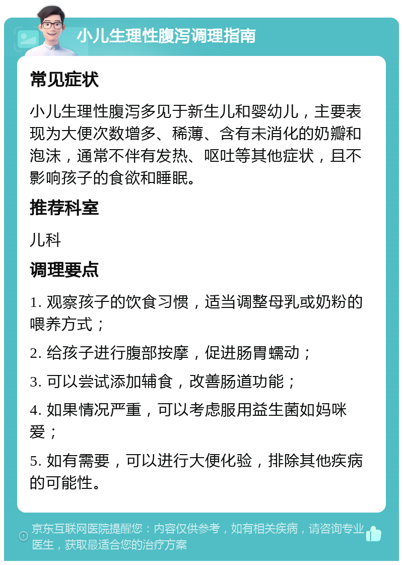 小儿生理性腹泻调理指南 常见症状 小儿生理性腹泻多见于新生儿和婴幼儿，主要表现为大便次数增多、稀薄、含有未消化的奶瓣和泡沫，通常不伴有发热、呕吐等其他症状，且不影响孩子的食欲和睡眠。 推荐科室 儿科 调理要点 1. 观察孩子的饮食习惯，适当调整母乳或奶粉的喂养方式； 2. 给孩子进行腹部按摩，促进肠胃蠕动； 3. 可以尝试添加辅食，改善肠道功能； 4. 如果情况严重，可以考虑服用益生菌如妈咪爱； 5. 如有需要，可以进行大便化验，排除其他疾病的可能性。