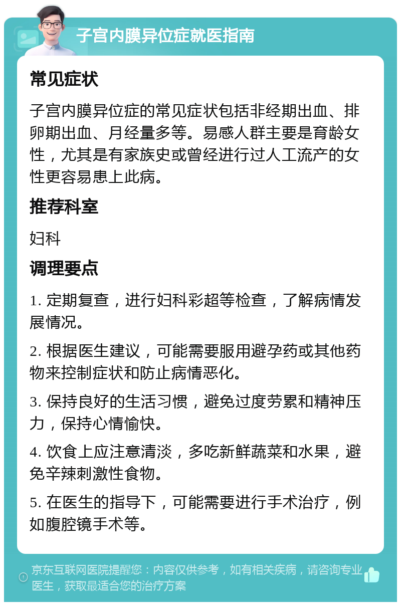 子宫内膜异位症就医指南 常见症状 子宫内膜异位症的常见症状包括非经期出血、排卵期出血、月经量多等。易感人群主要是育龄女性，尤其是有家族史或曾经进行过人工流产的女性更容易患上此病。 推荐科室 妇科 调理要点 1. 定期复查，进行妇科彩超等检查，了解病情发展情况。 2. 根据医生建议，可能需要服用避孕药或其他药物来控制症状和防止病情恶化。 3. 保持良好的生活习惯，避免过度劳累和精神压力，保持心情愉快。 4. 饮食上应注意清淡，多吃新鲜蔬菜和水果，避免辛辣刺激性食物。 5. 在医生的指导下，可能需要进行手术治疗，例如腹腔镜手术等。