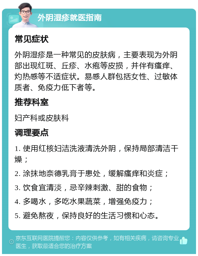 外阴湿疹就医指南 常见症状 外阴湿疹是一种常见的皮肤病，主要表现为外阴部出现红斑、丘疹、水疱等皮损，并伴有瘙痒、灼热感等不适症状。易感人群包括女性、过敏体质者、免疫力低下者等。 推荐科室 妇产科或皮肤科 调理要点 1. 使用红核妇洁洗液清洗外阴，保持局部清洁干燥； 2. 涂抹地奈德乳膏于患处，缓解瘙痒和炎症； 3. 饮食宜清淡，忌辛辣刺激、甜的食物； 4. 多喝水，多吃水果蔬菜，增强免疫力； 5. 避免熬夜，保持良好的生活习惯和心态。