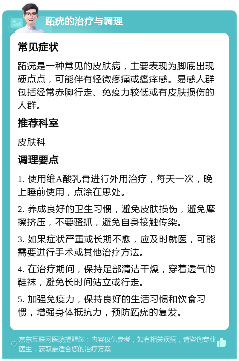 跖疣的治疗与调理 常见症状 跖疣是一种常见的皮肤病，主要表现为脚底出现硬点点，可能伴有轻微疼痛或瘙痒感。易感人群包括经常赤脚行走、免疫力较低或有皮肤损伤的人群。 推荐科室 皮肤科 调理要点 1. 使用维A酸乳膏进行外用治疗，每天一次，晚上睡前使用，点涂在患处。 2. 养成良好的卫生习惯，避免皮肤损伤，避免摩擦挤压，不要骚抓，避免自身接触传染。 3. 如果症状严重或长期不愈，应及时就医，可能需要进行手术或其他治疗方法。 4. 在治疗期间，保持足部清洁干燥，穿着透气的鞋袜，避免长时间站立或行走。 5. 加强免疫力，保持良好的生活习惯和饮食习惯，增强身体抵抗力，预防跖疣的复发。