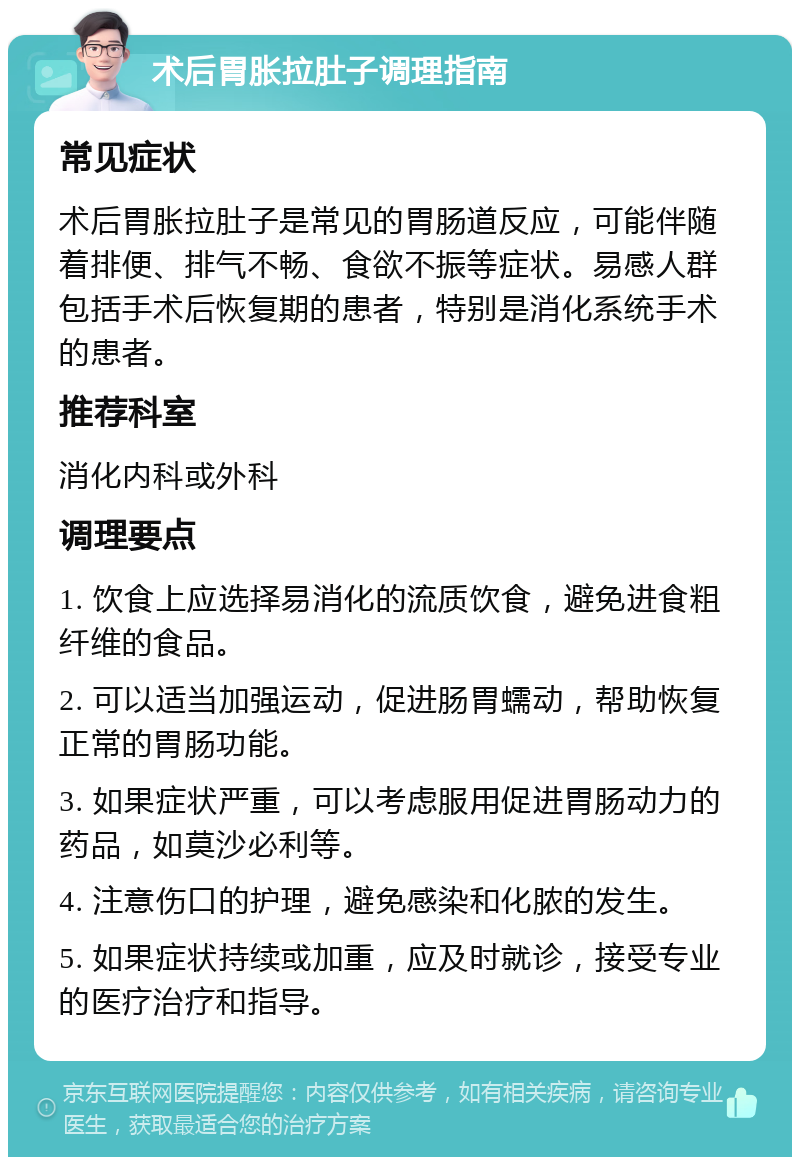 术后胃胀拉肚子调理指南 常见症状 术后胃胀拉肚子是常见的胃肠道反应，可能伴随着排便、排气不畅、食欲不振等症状。易感人群包括手术后恢复期的患者，特别是消化系统手术的患者。 推荐科室 消化内科或外科 调理要点 1. 饮食上应选择易消化的流质饮食，避免进食粗纤维的食品。 2. 可以适当加强运动，促进肠胃蠕动，帮助恢复正常的胃肠功能。 3. 如果症状严重，可以考虑服用促进胃肠动力的药品，如莫沙必利等。 4. 注意伤口的护理，避免感染和化脓的发生。 5. 如果症状持续或加重，应及时就诊，接受专业的医疗治疗和指导。