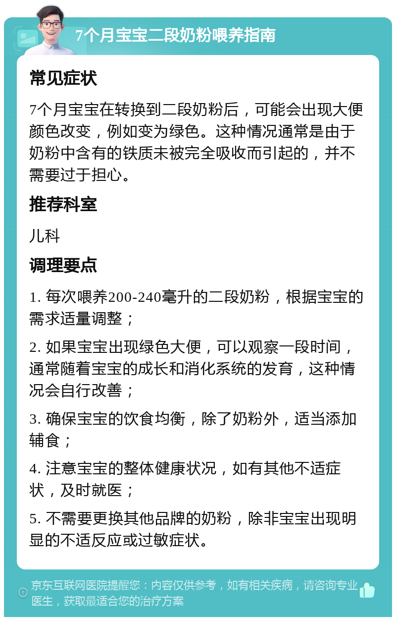 7个月宝宝二段奶粉喂养指南 常见症状 7个月宝宝在转换到二段奶粉后，可能会出现大便颜色改变，例如变为绿色。这种情况通常是由于奶粉中含有的铁质未被完全吸收而引起的，并不需要过于担心。 推荐科室 儿科 调理要点 1. 每次喂养200-240毫升的二段奶粉，根据宝宝的需求适量调整； 2. 如果宝宝出现绿色大便，可以观察一段时间，通常随着宝宝的成长和消化系统的发育，这种情况会自行改善； 3. 确保宝宝的饮食均衡，除了奶粉外，适当添加辅食； 4. 注意宝宝的整体健康状况，如有其他不适症状，及时就医； 5. 不需要更换其他品牌的奶粉，除非宝宝出现明显的不适反应或过敏症状。